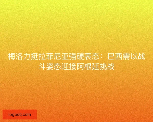 梅洛力挺拉菲尼亚强硬表态：巴西需以战斗姿态迎接阿根廷挑战