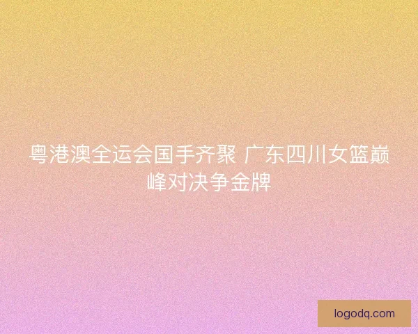 粤港澳全运会国手齐聚 广东四川女篮巅峰对决争金牌